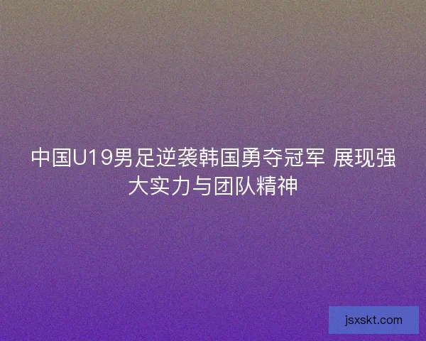 中国U19男足逆袭韩国勇夺冠军 展现强大实力与团队精神