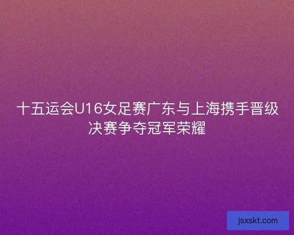 十五运会U16女足赛广东与上海携手晋级决赛争夺冠军荣耀