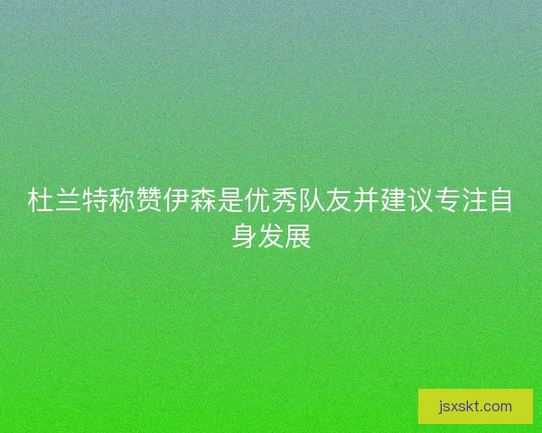 杜兰特称赞伊森是优秀队友并建议专注自身发展