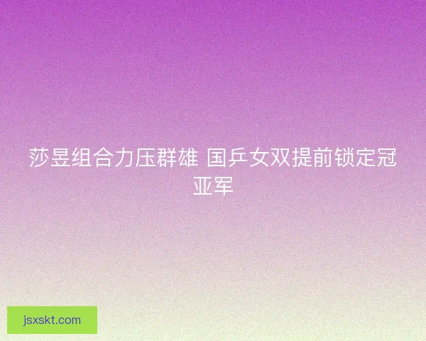 莎昱组合力压群雄 国乒女双提前锁定冠亚军